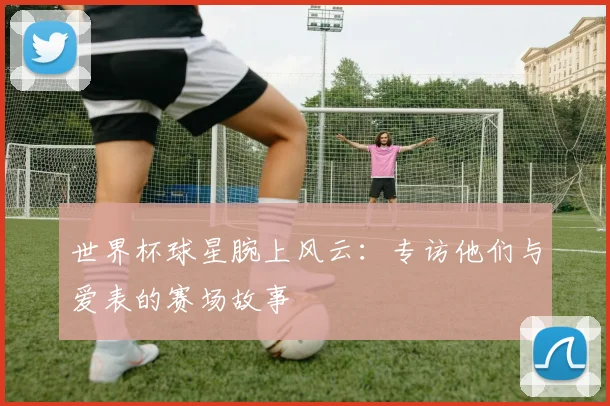 世界杯球星腕上风云：专访他们与爱表的赛场故事