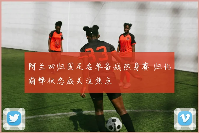 阿兰回归国足名单备战热身赛 归化前锋状态成关注焦点