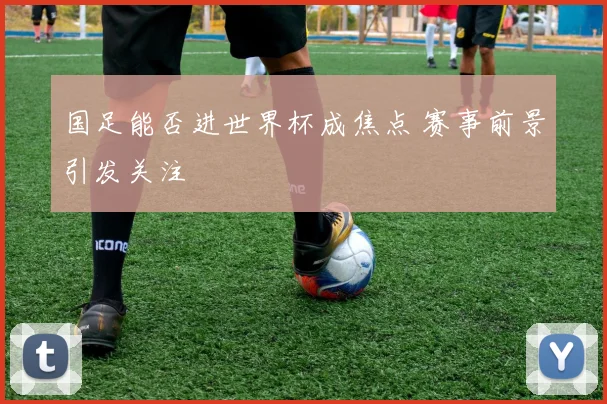 国足能否进世界杯成焦点 赛事前景引发关注