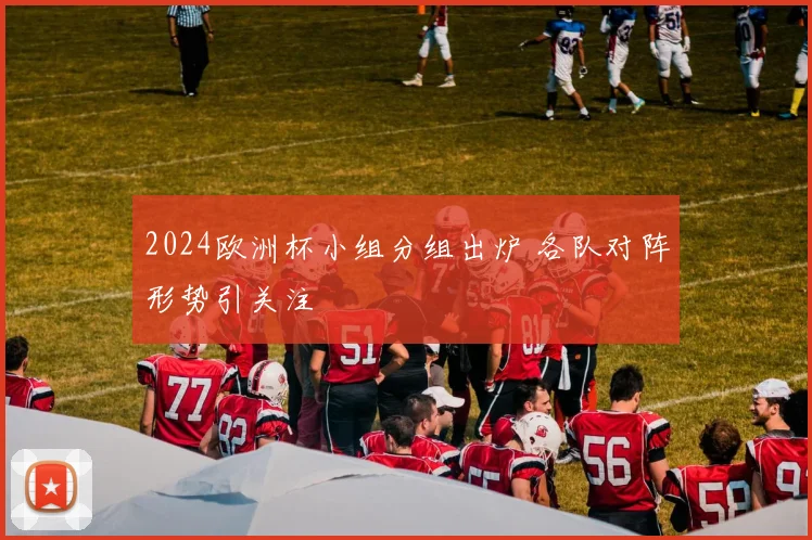 2024欧洲杯小组分组出炉 各队对阵形势引关注