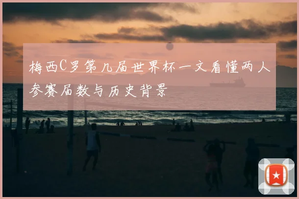 梅西C罗第几届世界杯一文看懂两人参赛届数与历史背景