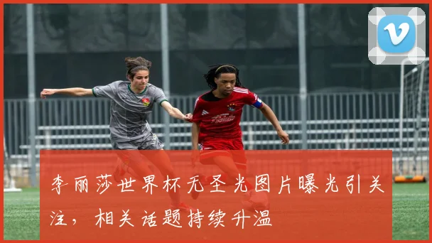 李丽莎世界杯无圣光图片曝光引关注，相关话题持续升温