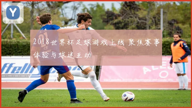2018世界杯足球游戏上线 聚焦赛事体验与球迷互动
