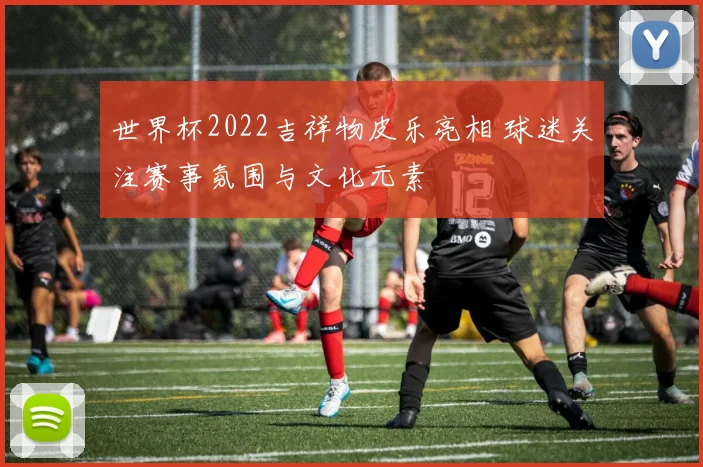 世界杯2022吉祥物皮乐亮相 球迷关注赛事氛围与文化元素