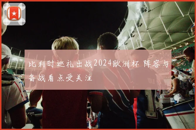 比利时巡礼出战2024欧洲杯 阵容与备战看点受关注