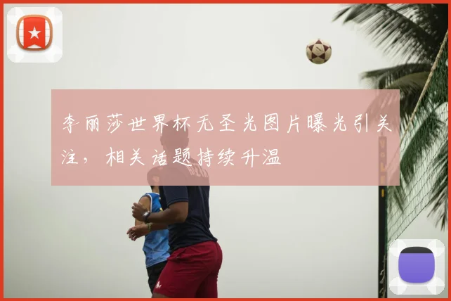 李丽莎世界杯无圣光图片曝光引关注，相关话题持续升温