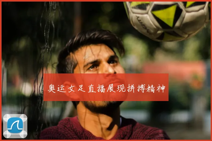 奥运女足直播展现拼搏精神