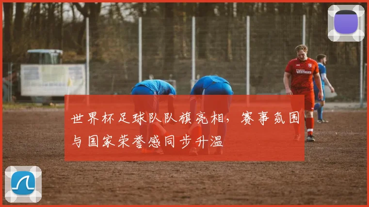 世界杯足球队队旗亮相，赛事氛围与国家荣誉感同步升温