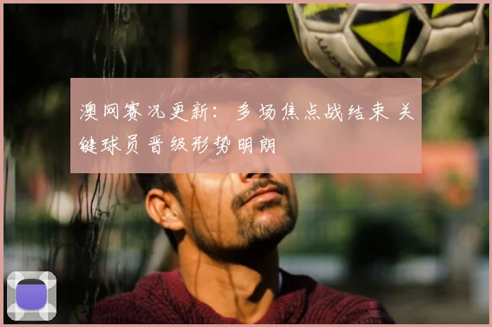 澳网赛况更新：多场焦点战结束 关键球员晋级形势明朗