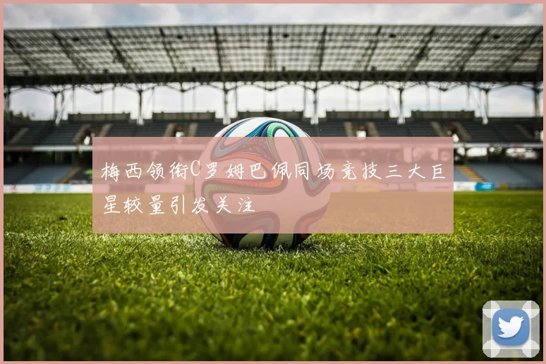 梅西领衔C罗姆巴佩同场竞技三大巨星较量引发关注