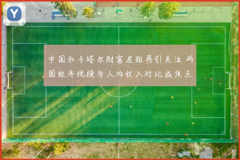 中国和卡塔尔财富差距再引关注 两国经济规模与人均收入对比成焦点