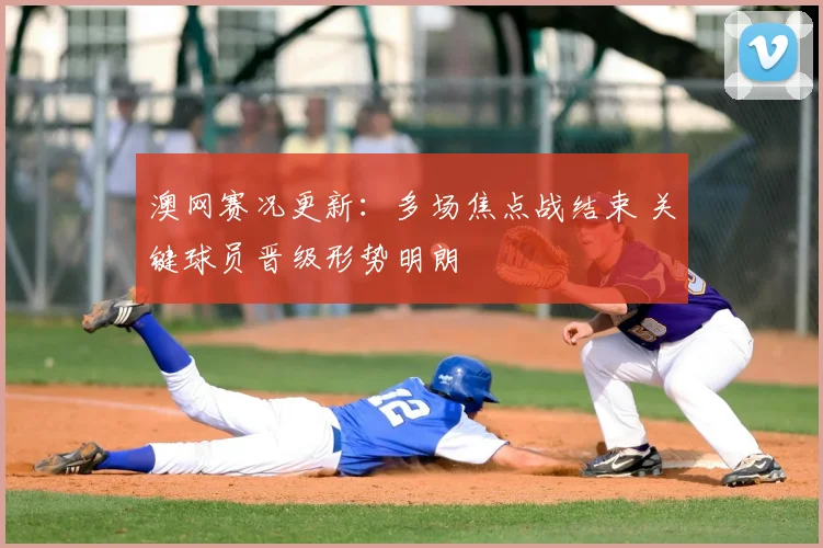 澳网赛况更新：多场焦点战结束 关键球员晋级形势明朗