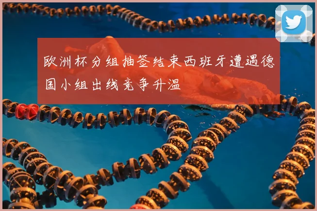欧洲杯分组抽签结束西班牙遭遇德国小组出线竞争升温