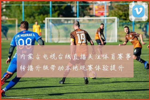 内蒙古电视台线直播关注体育赛事转播升级带动本地观赛体验提升