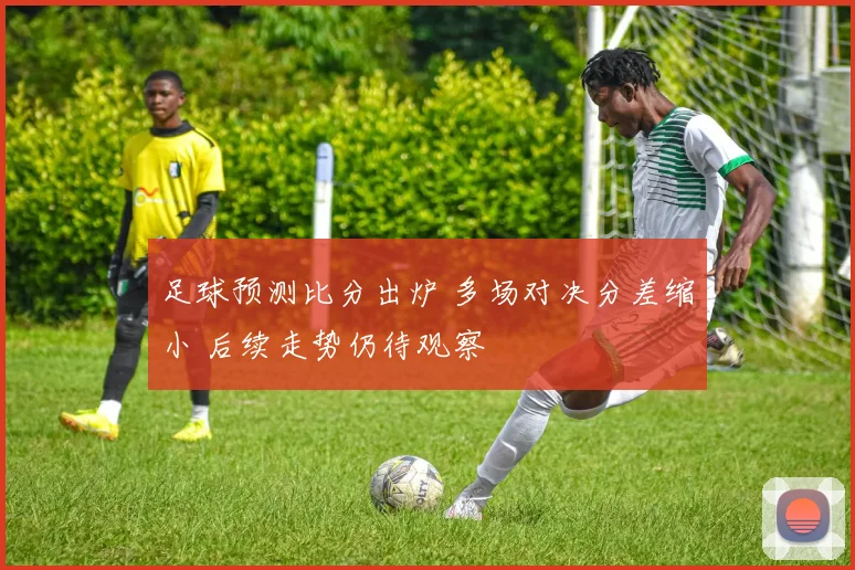 足球预测比分出炉 多场对决分差缩小 后续走势仍待观察