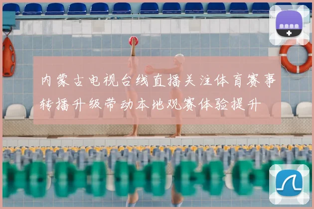 内蒙古电视台线直播关注体育赛事转播升级带动本地观赛体验提升