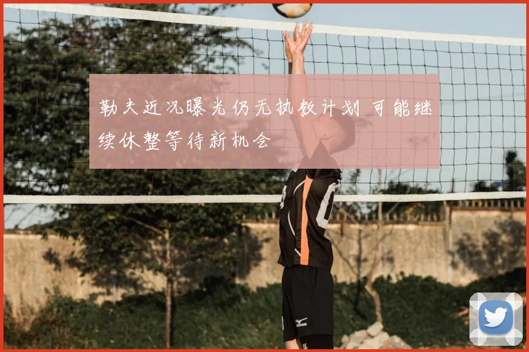 勒夫近况曝光仍无执教计划 可能继续休整等待新机会