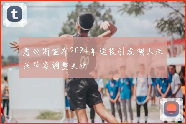 詹姆斯宣布2024年退役引发湖人未来阵容调整关注