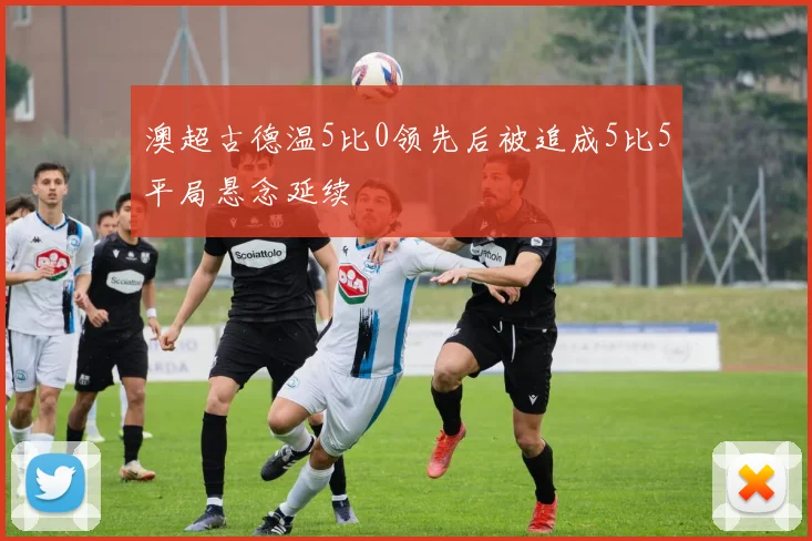 澳超古德温5比0领先后被追成5比5平局悬念延续