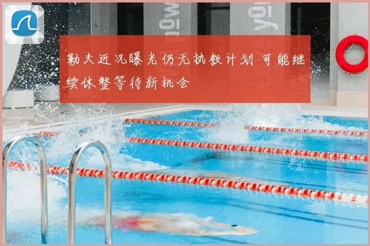 勒夫近况曝光仍无执教计划 可能继续休整等待新机会