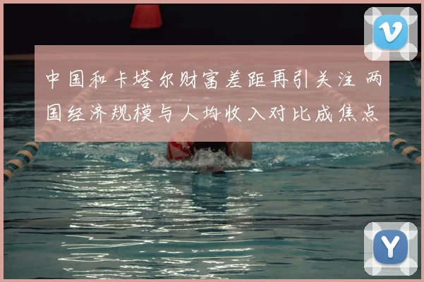 中国和卡塔尔财富差距再引关注 两国经济规模与人均收入对比成焦点