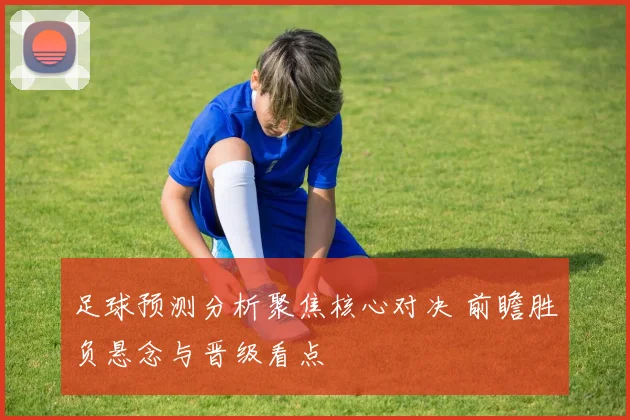 足球预测分析聚焦核心对决 前瞻胜负悬念与晋级看点