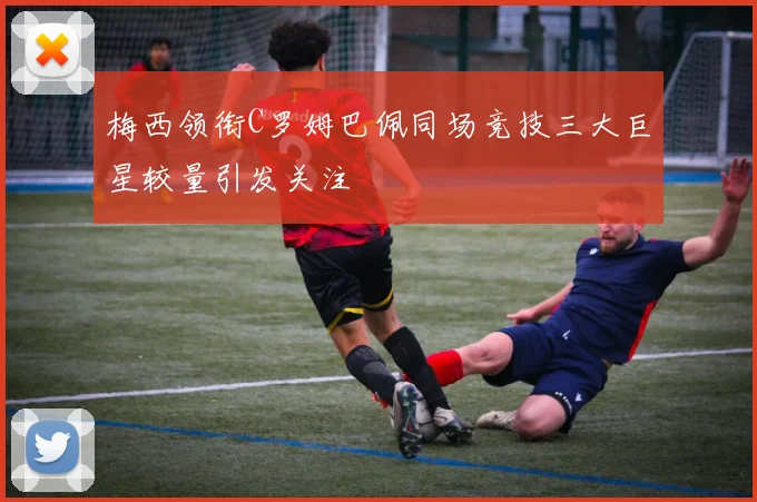 梅西领衔C罗姆巴佩同场竞技三大巨星较量引发关注